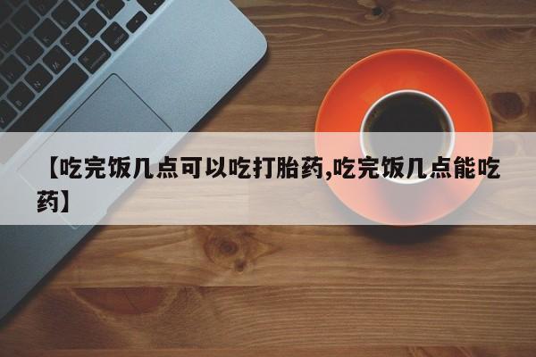 打胎药微信上哪里买【吃完饭几点可以吃打胎药,吃完饭几点能吃药】