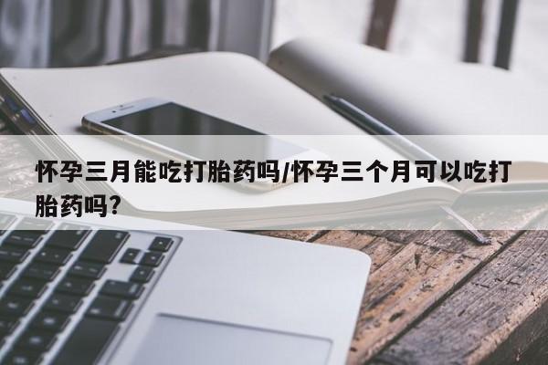 打胎药微信上哪里买怀孕三月能吃打胎药吗/怀孕三个月可以吃打胎药吗?