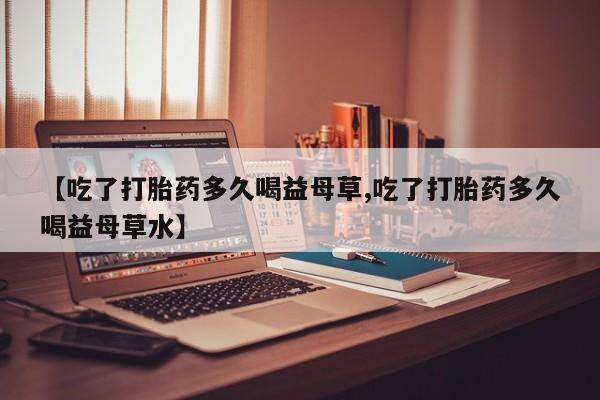 打胎药微信上哪里买【吃了打胎药多久喝益母草,吃了打胎药多久喝益母草水】