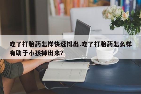 打胎药微信上哪里买吃了打胎药怎样快速排出.吃了打胎药怎么样有助于小孩掉出来？