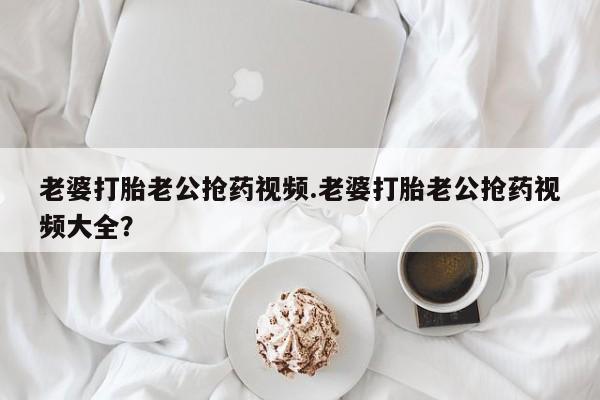 打胎药微信上哪里买老婆打胎老公抢药视频.老婆打胎老公抢药视频大全？