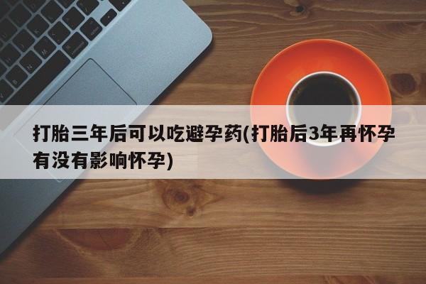 打胎药微信上哪里买打胎三年后可以吃避孕药(打胎后3年再怀孕有没有影响怀孕)
