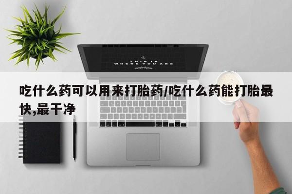打胎药微信上哪里买吃什么药可以用来打胎药/吃什么药能打胎最快,最干净