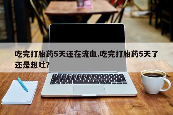 打胎药微信上哪里买吃完打胎药5天还在流血.吃完打胎药5天了还是想吐？