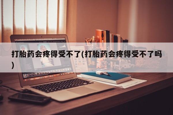 打胎药微信上哪里买打胎药会疼得受不了(打胎药会疼得受不了吗)