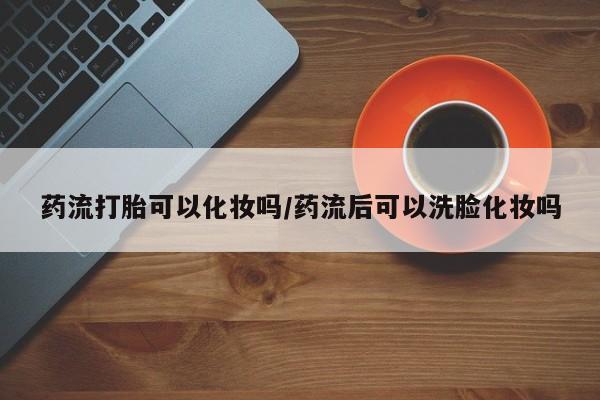 打胎药微信上哪里买药流打胎可以化妆吗/药流后可以洗脸化妆吗