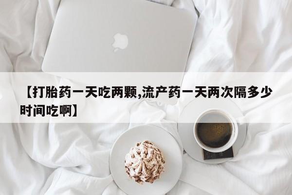 打胎药微信上哪里买【打胎药一天吃两颗,流产药一天两次隔多少时间吃啊】