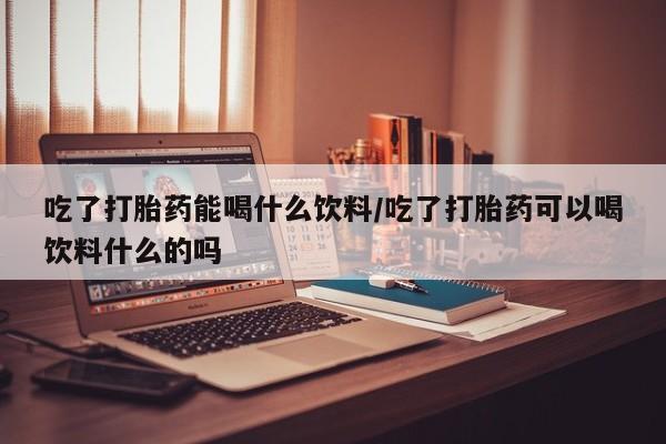 打胎药微信上哪里买吃了打胎药能喝什么饮料/吃了打胎药可以喝饮料什么的吗