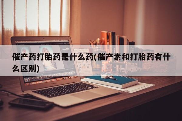 打胎药微信上哪里买催产药打胎药是什么药(催产素和打胎药有什么区别)