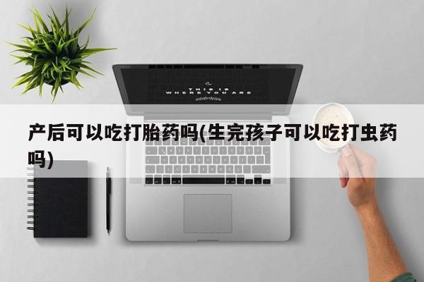 打胎药微信上哪里买产后可以吃打胎药吗(生完孩子可以吃打虫药吗)