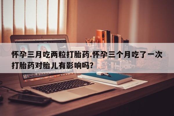 打胎药微信上哪里买怀孕三月吃两粒打胎药.怀孕三个月吃了一次打胎药对胎儿有影响吗？