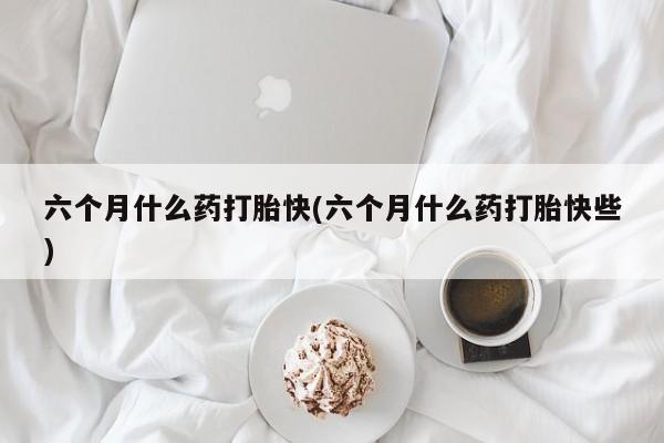 打胎药微信上哪里买六个月什么药打胎快(六个月什么药打胎快些)