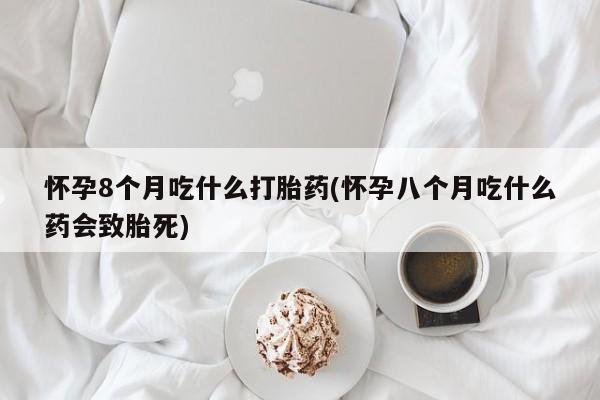 打胎药微信上哪里买怀孕8个月吃什么打胎药(怀孕八个月吃什么药会致胎死)