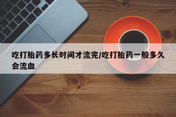 打胎药微信上哪里买吃打胎药多长时间才流完/吃打胎药一般多久会流血