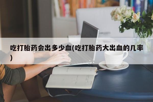 打胎药微信上哪里买吃打胎药会出多少血(吃打胎药大出血的几率)