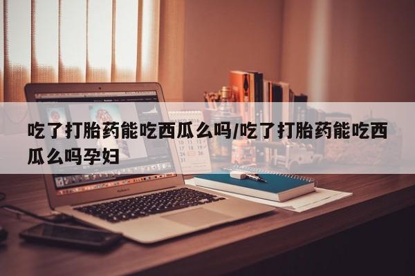 打胎药微信上哪里买吃了打胎药能吃西瓜么吗/吃了打胎药能吃西瓜么吗孕妇