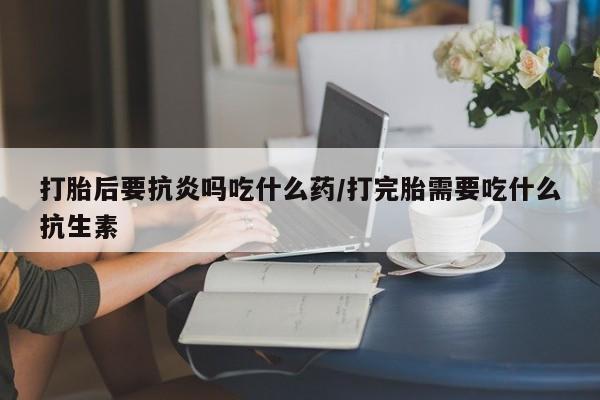 打胎药微信上哪里买打胎后要抗炎吗吃什么药/打完胎需要吃什么抗生素