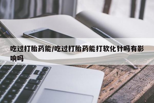 打胎药微信上哪里买吃过打胎药能/吃过打胎药能打软化针吗有影响吗