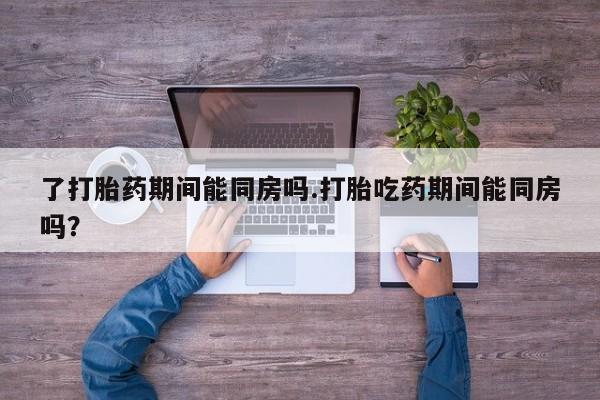 打胎药微信上哪里买了打胎药期间能同房吗.打胎吃药期间能同房吗？