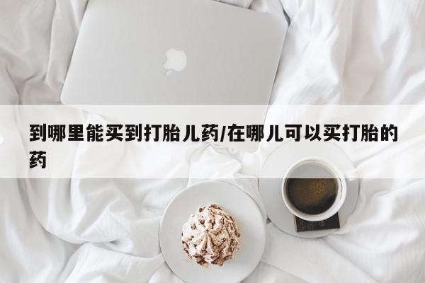 打胎药微信上哪里买到哪里能买到打胎儿药/在哪儿可以买打胎的药