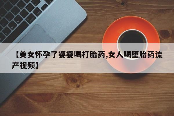 打胎药微信上哪里买【美女怀孕了婆婆喝打胎药,女人喝堕胎药流产视频】