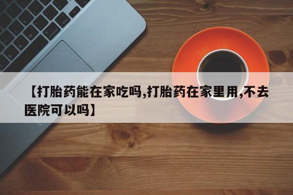 打胎药微信上哪里买【打胎药能在家吃吗,打胎药在家里用,不去医院可以吗】