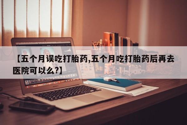 打胎药微信上哪里买【五个月误吃打胎药,五个月吃打胎药后再去医院可以么?】