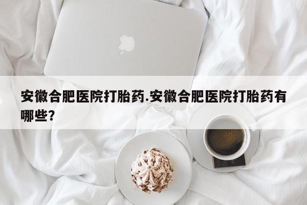 打胎药微信上哪里买安徽合肥医院打胎药.安徽合肥医院打胎药有哪些？