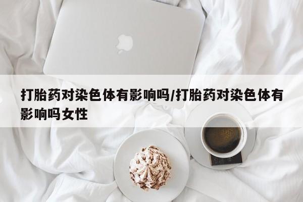 打胎药微信上哪里买打胎药对染色体有影响吗/打胎药对染色体有影响吗女性