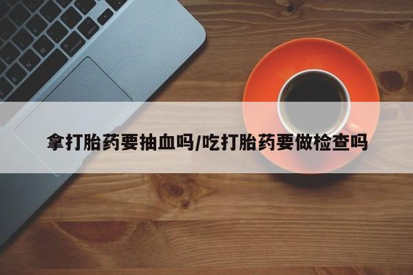 打胎药微信上哪里买拿打胎药要抽血吗/吃打胎药要做检查吗