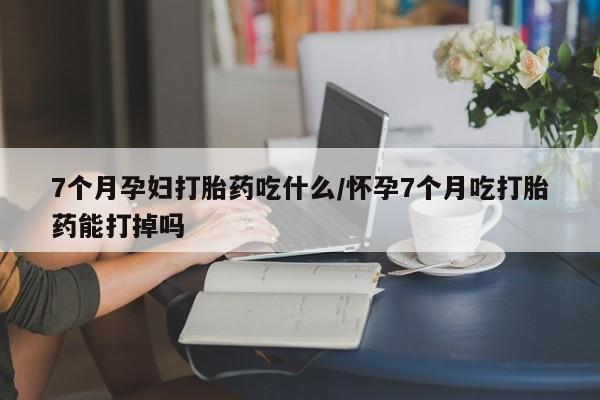 打胎药微信上哪里买7个月孕妇打胎药吃什么/怀孕7个月吃打胎药能打掉吗