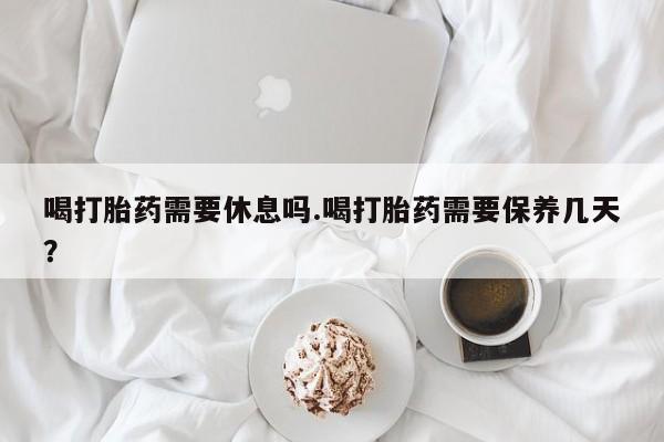 打胎药微信上哪里买喝打胎药需要休息吗.喝打胎药需要保养几天？