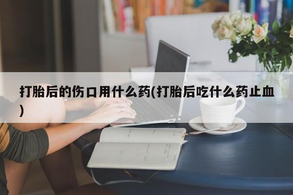打胎药微信上哪里买打胎后的伤口用什么药(打胎后吃什么药止血)
