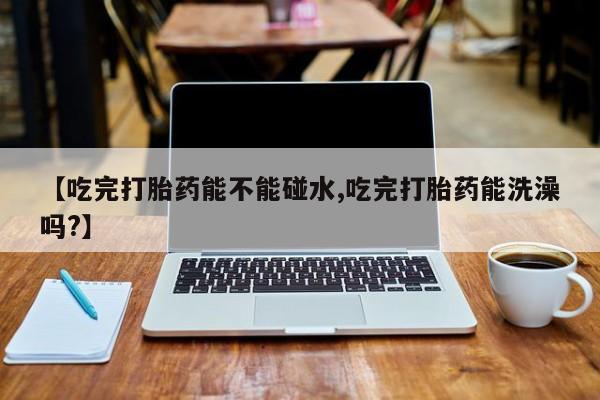 打胎药微信上哪里买【吃完打胎药能不能碰水,吃完打胎药能洗澡吗?】