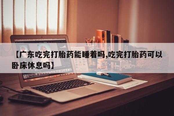 打胎药微信上哪里买【广东吃完打胎药能睡着吗,吃完打胎药可以卧床休息吗】