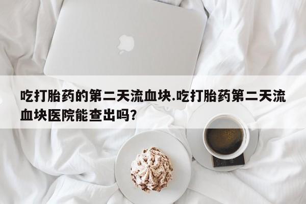 打胎药微信上哪里买吃打胎药的第二天流血块.吃打胎药第二天流血块医院能查出吗？