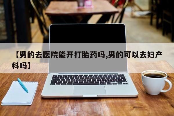 打胎药微信上哪里买【男的去医院能开打胎药吗,男的可以去妇产科吗】