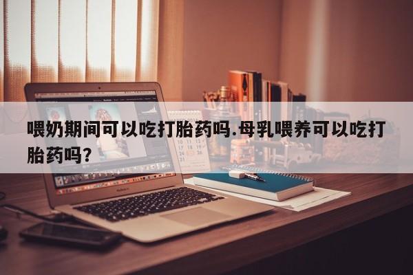 打胎药微信上哪里买喂奶期间可以吃打胎药吗.母乳喂养可以吃打胎药吗？