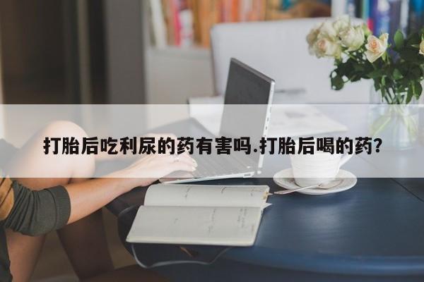打胎药微信上哪里买打胎后吃利尿的药有害吗.打胎后喝的药？