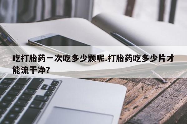 打胎药微信上哪里买吃打胎药一次吃多少颗呢.打胎药吃多少片才能流干净？
