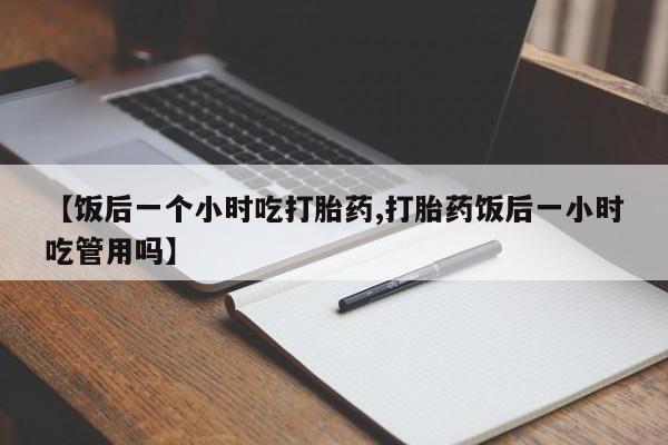 打胎药微信上哪里买【饭后一个小时吃打胎药,打胎药饭后一小时吃管用吗】