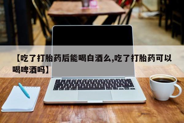 打胎药微信上哪里买【吃了打胎药后能喝白酒么,吃了打胎药可以喝啤酒吗】