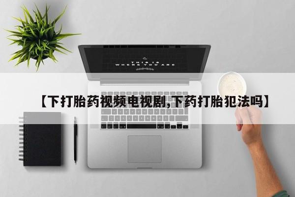 打胎药微信上哪里买【下打胎药视频电视剧,下药打胎犯法吗】