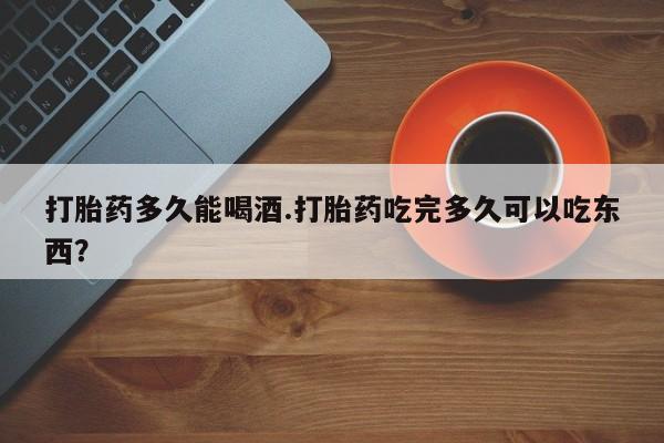 打胎药微信上哪里买打胎药多久能喝酒.打胎药吃完多久可以吃东西？