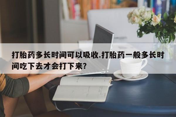 打胎药微信上哪里买打胎药多长时间可以吸收.打胎药一般多长时间吃下去才会打下来？