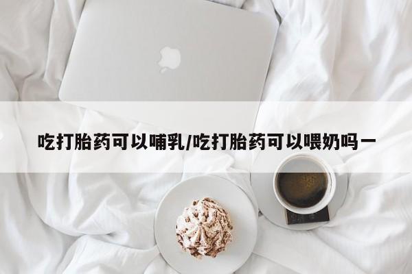 打胎药微信上哪里买吃打胎药可以哺乳/吃打胎药可以喂奶吗一