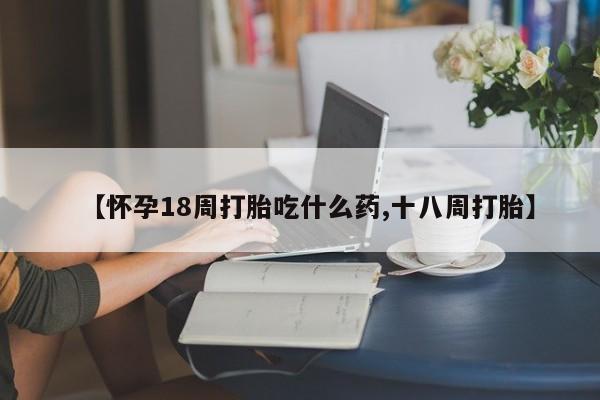 打胎药微信上哪里买【怀孕18周打胎吃什么药,十八周打胎】