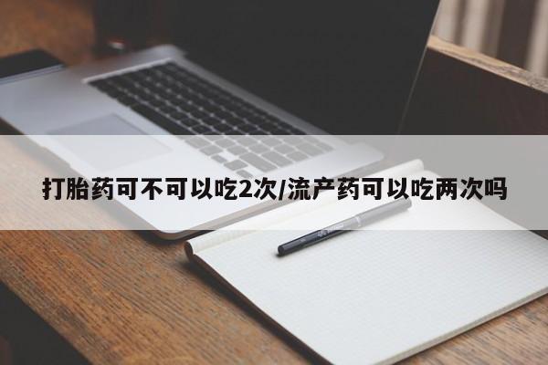打胎药微信上哪里买打胎药可不可以吃2次/流产药可以吃两次吗