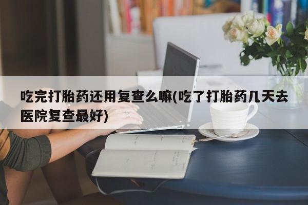 打胎药微信上哪里买吃完打胎药还用复查么嘛(吃了打胎药几天去医院复查最好)