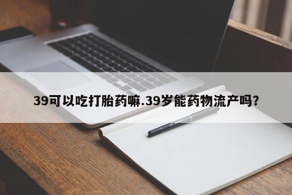 打胎药微信上哪里买39可以吃打胎药嘛.39岁能药物流产吗?